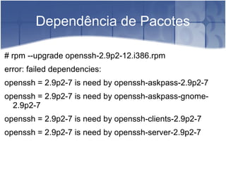 Dependência de Pacotes
# rpm --upgrade openssh-2.9p2-12.i386.rpm
error: failed dependencies:
openssh = 2.9p2-7 is need by openssh-askpass-2.9p2-7
openssh = 2.9p2-7 is need by openssh-askpass-gnome-
2.9p2-7
openssh = 2.9p2-7 is need by openssh-clients-2.9p2-7
openssh = 2.9p2-7 is need by openssh-server-2.9p2-7
 