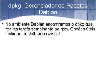 dpkg: Gerenciador de Pacotes
Debian

No ambiente Debian encontramos o dpkg que
realiza tarefa semelhante ao rpm. Opções úteis
incluem --install, -remove e -l.
 