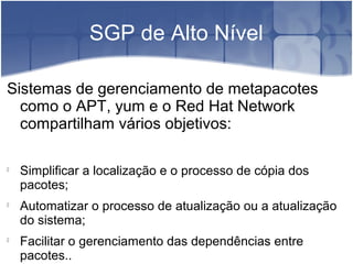 SGP de Alto Nível
Sistemas de gerenciamento de metapacotes
como o APT, yum e o Red Hat Network
compartilham vários objetivos:

Simplificar a localização e o processo de cópia dos
pacotes;

Automatizar o processo de atualização ou a atualização
do sistema;

Facilitar o gerenciamento das dependências entre
pacotes..
 
