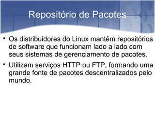 Repositório de Pacotes

Os distribuidores do Linux mantêm repositórios
de software que funcionam lado a lado com
seus sistemas de gerenciamento de pacotes.

Utilizam serviços HTTP ou FTP, formando uma
grande fonte de pacotes descentralizados pelo
mundo.
 