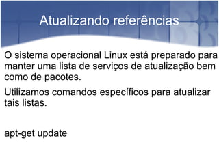 Atualizando referências
O sistema operacional Linux está preparado para
manter uma lista de serviços de atualização bem
como de pacotes.
Utilizamos comandos específicos para atualizar
tais listas.
apt-get update
 
