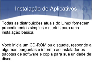 Instalação de Aplicativos
Todas as distribuições atuais do Linux fornecem
procedimentos simples e diretos para uma
instalação básica.
Você inicia um CD-ROM ou disquete, responde a
algumas perguntas e informa ao instalador os
pacotes de software e copia para sua unidade de
disco.
 