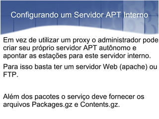 Configurando um Servidor APT Interno
Em vez de utilizar um proxy o administrador pode
criar seu próprio servidor APT autônomo e
apontar as estações para este servidor interno.
Para isso basta ter um servidor Web (apache) ou
FTP.
Além dos pacotes o serviço deve fornecer os
arquivos Packages.gz e Contents.gz.
 