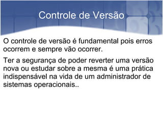 Controle de Versão
O controle de versão é fundamental pois erros
ocorrem e sempre vão ocorrer.
Ter a segurança de poder reverter uma versão
nova ou estudar sobre a mesma é uma prática
indispensável na vida de um administrador de
sistemas operacionais..
 