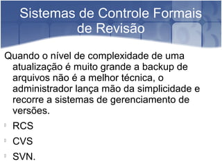 Sistemas de Controle Formais
de Revisão
Quando o nível de complexidade de uma
atualização é muito grande a backup de
arquivos não é a melhor técnica, o
administrador lança mão da simplicidade e
recorre a sistemas de gerenciamento de
versões.

RCS

CVS

SVN.
 