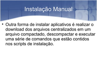 Instalação Manual

Outra forma de instalar aplicativos é realizar o
download dos arquivos centralizados em um
arquivo compactado, descompactar e executar
uma série de comandos que estão contidos
nos scripts de instalação.
 
