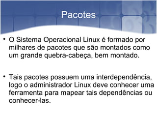 Pacotes

O Sistema Operacional Linux é formado por
milhares de pacotes que são montados como
um grande quebra-cabeça, bem montado.

Tais pacotes possuem uma interdependência,
logo o administrador Linux deve conhecer uma
ferramenta para mapear tais dependências ou
conhecer-las.
 