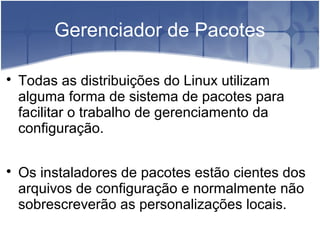 Gerenciador de Pacotes

Todas as distribuições do Linux utilizam
alguma forma de sistema de pacotes para
facilitar o trabalho de gerenciamento da
configuração.

Os instaladores de pacotes estão cientes dos
arquivos de configuração e normalmente não
sobrescreverão as personalizações locais.
 