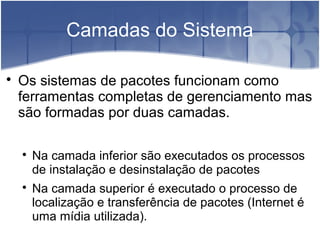 Camadas do Sistema

Os sistemas de pacotes funcionam como
ferramentas completas de gerenciamento mas
são formadas por duas camadas.

Na camada inferior são executados os processos
de instalação e desinstalação de pacotes

Na camada superior é executado o processo de
localização e transferência de pacotes (Internet é
uma mídia utilizada).
 