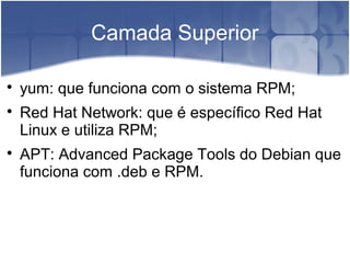 Camada Superior

yum: que funciona com o sistema RPM;

Red Hat Network: que é específico Red Hat
Linux e utiliza RPM;

APT: Advanced Package Tools do Debian que
funciona com .deb e RPM.
 