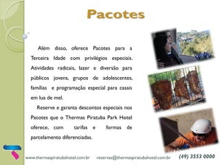 www.thermaspiratubahotel.com.br reservas@thermaspiratubahotel.com.br (49) 3553 0000
Além disso, oferece Pacotes para a
Terceira Idade com privilégios especiais.
Atividades radicais, lazer e diversão para
públicos jovens, grupos de adolescentes,
famílias e programação especial para casais
em lua de mel.
Reserve e garanta descontos especiais nos
Pacotes que o Thermas Piratuba Park Hotel
oferece, com tarifas e formas de
parcelamento diferenciadas.