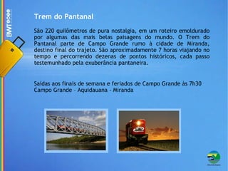 Trem do Pantanal São 220 quilômetros de pura nostalgia, em um roteiro emoldurado por algumas das mais belas paisagens do mundo. O Trem do Pantanal parte de Campo Grande rumo à cidade de Miranda, destino final do trajeto. São aproximadamente 7 horas viajando no tempo e percorrendo dezenas de pontos históricos, cada passo testemunhado pela exuberância pantaneira. Saídas aos finais de semana e feriados de Campo Grande às 7h30 Campo Grande – Aquidauana - Miranda 