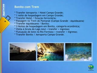 Bonito com Trem * Transfer Aeroporto / Hotel Campo Grande; * 1 noite de hospedagem em Campo Grande; * Transfer Hotel / Estação ferroviária; * Passagem no Trem do Pantanal (Campo Grande - Aquidauana) * Transfer Aquidauana / Bonito; * 3 Noites de hospedagem em Bonito, categoria econômica; * Visita à Gruta do Lago Azul + transfer + ingresso; * Flutuação de bote no Rio Formoso + transfer + ingresso; * Transfer Bonito / Aeroporto Campo Grande. 