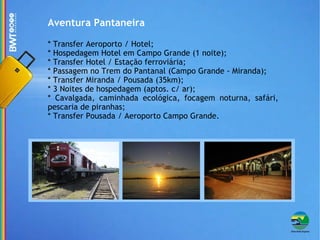 Aventura Pantaneira * Transfer Aeroporto / Hotel; * Hospedagem Hotel em Campo Grande (1 noite); * Transfer Hotel / Estação ferroviária; * Passagem no Trem do Pantanal (Campo Grande - Miranda); * Transfer Miranda / Pousada (35km); * 3 Noites de hospedagem (aptos. c/ ar); * Cavalgada, caminhada ecológica, focagem noturna, safári, pescaria de piranhas; * Transfer Pousada / Aeroporto Campo Grande. 