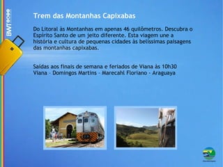 Trem das Montanhas Capixabas Do Litoral às Montanhas em apenas 46 quilômetros. Descubra o Espírito Santo de um jeito diferente. Esta viagem une a história e cultura de pequenas cidades às belíssimas paisagens das montanhas capixabas. Saídas aos finais de semana e feriados de Viana às 10h30 Viana – Domingos Martins – Marecahl Floriano - Araguaya 