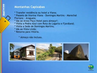 Montanhas Capixabas * Transfer residência ou hotel a Viana; * Passeio de litorina Viana - Domingos Martins - Marechal Floriano - Araguaia; * Ida ao Aroso Paço Hotel para almoço*; * Visita a Pedra Azul com Rota do Lagarto e Fjordland; * Visita a Sede de Domingos Martins; * Ida ao Vista Linda; * Retorno para Vitória. * Almoço não incluso. 
