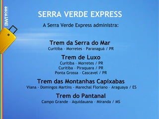 SERRA VERDE EXPRESS A Serra Verde Express administra: Trem da Serra do Mar   Curitiba – Morretes – Paranaguá / PR Trem de Luxo  Curitiba – Morretes / PR Curitiba – Piraquara / PR Ponta Grossa – Cascavel / PR Trem das Montanhas Capixabas  Viana - Domingos Martins - Marechal Floriano – Araguaya / ES Trem do Pantanal Campo Grande – Aquidauana – Miranda / MS 