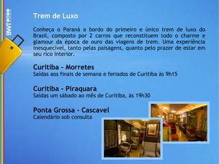 Trem de Luxo Conheça o Paraná a bordo do primeiro e único trem de luxo do Brasil, composto por 2 carros que reconstituem todo o charme e glamour da época de ouro das viagens de trem. Uma experiência inesquecível, tanto pelas paisagens, quanto pelo prazer de estar em seu rico interior. Curitiba – Morretes Saídas aos finais de semana e feriados de Curitiba às 9h15 Curitiba – Piraquara Saídas um sábado ao mês de Curitiba, às 19h30 Ponta Grossa - Cascavel Calendário sob consulta 