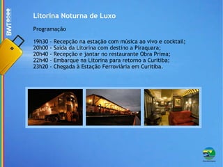 Litorina Noturna de Luxo Programação 19h30 - Recepção na estação com música ao vivo e cocktail; 20h00 - Saída da Litorina com destino a Piraquara; 20h40 - Recepção e jantar no restaurante Obra Prima; 22h40 - Embarque na Litorina para retorno a Curitiba; 23h20 - Chegada à Estação Ferroviária em Curitiba. 