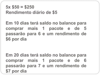 5x $50 = $250
Rendimento diário de $5
Em 10 dias terá saldo no balance para
comprar mais 1 pacote e de 5
passarão para 6 e um rendimento de
$6 por dia
Em 20 dias terá saldo no balance para
comprar mais 1 pacote e de 6
passarão para 7 e um rendimento de
$7 por dia
 