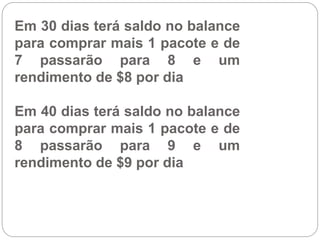 Em 30 dias terá saldo no balance
para comprar mais 1 pacote e de
7 passarão para 8 e um
rendimento de $8 por dia
Em 40 dias terá saldo no balance
para comprar mais 1 pacote e de
8 passarão para 9 e um
rendimento de $9 por dia
 