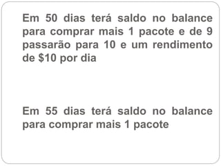 Em 50 dias terá saldo no balance
para comprar mais 1 pacote e de 9
passarão para 10 e um rendimento
de $10 por dia
Em 55 dias terá saldo no balance
para comprar mais 1 pacote
 