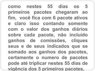 como nestes 55 dias os 5
primeiros pacotes chegaram ao
fim, você fica com 6 pacote ativos
e claro isso contando somente
com o valor dos ganhos diários
sobre cada pacote, não incluído
ganhos de comissões, cliques
seus e de seus indicados que se
somado aos ganhos dos pacotes,
certamente o numero de pacotes
pode até triplicar nestes 55 dias de
vigência dos 5 primeiros pacotes.
 