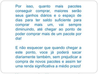 Por isso, quanto mais pacotes
conseguir comprar, maiores serão
seus ganhos diários e o espaço de
dias para ter saldo suficiente para
comprar mais um, vai sempre
diminuindo, até chegar ao ponto de
poder comprar mais de um pacote por
dia!
E não esquecer que quando chegar a
este ponto, voce já poderá sacar
diariamente também, sem prejudicar a
compra de novos pacotes e assim ter
uma renda significativa a médio prazo!
 