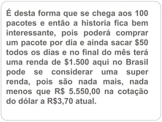 É desta forma que se chega aos 100
pacotes e então a historia fica bem
interessante, pois poderá comprar
um pacote por dia e ainda sacar $50
todos os dias e no final do mês terá
uma renda de $1.500 aqui no Brasil
pode se considerar uma super
renda, pois são nada mais, nada
menos que R$ 5.550,00 na cotação
do dólar a R$3,70 atual.
 