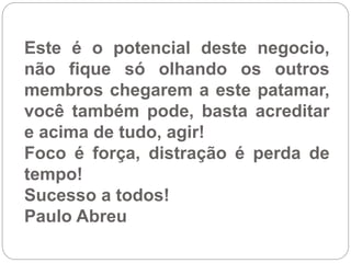 Este é o potencial deste negocio,
não fique só olhando os outros
membros chegarem a este patamar,
você também pode, basta acreditar
e acima de tudo, agir!
Foco é força, distração é perda de
tempo!
Sucesso a todos!
Paulo Abreu
 
