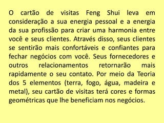 O cartão de visitas Feng Shui leva em
consideração a sua energia pessoal e a energia
da sua profissão para criar uma harmonia entre
você e seus clientes. Através disso, seus clientes
se sentirão mais confortáveis e confiantes para
fechar negócios com você. Seus fornecedores e
outros relacionamentos retornarão mais
rapidamente o seu contato. Por meio da Teoria
dos 5 elementos (terra, fogo, água, madeira e
metal), seu cartão de visitas terá cores e formas
geométricas que lhe beneficiam nos negócios.
 