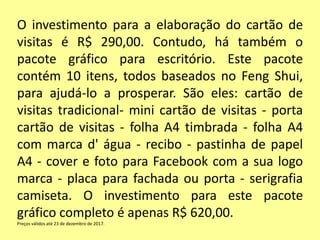 O investimento para a elaboração do cartão de
visitas é R$ 290,00. Contudo, há também o
pacote gráfico para escritório. Este pacote
contém 10 itens, todos baseados no Feng Shui,
para ajudá-lo a prosperar. São eles: cartão de
visitas tradicional- mini cartão de visitas - porta
cartão de visitas - folha A4 timbrada - folha A4
com marca d' água - recibo - pastinha de papel
A4 - cover e foto para Facebook com a sua logo
marca - placa para fachada ou porta - serigrafia
camiseta. O investimento para este pacote
gráfico completo é apenas R$ 620,00.
Preços válidos até 23 de dezembro de 2017.
 