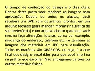 O tempo de confecção do design é 5 dias úteis.
Dentro deste prazo você receberá as imagens para
aprovação. Depois de todos os ajustes, você
receberá um DVD com os gráficos prontos, em um
arquivo fechado (para mandar imprimir na gráfica de
sua preferência) e um arquivo aberto (para que você
mesma faça alterações futuras, como por exemplo,
mudança do endereço, telefone etc.) e também as
imagens dos materiais em JPG para visualização.
Todos os matérias são GRÁFICOS, ou seja, é a arte
final dos designs escolhidos para que você imprima
na gráfica que escolher. Não entregamos cartões ou
outros materiais físicos.
 