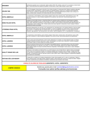 Apartamentos equipados com ar condicionado, frigobar, telefone (DDD, DDI), interfone, canais de TV por assinatura e internet banda
BRISAMAR                     larga, o Hotel ainda possui Mini academia de ginástica; Piscinas adulto e infantil; Salão de jogos e Sauna à vapor.


                             TV LCD 32 polegadas; Camas Queen e King Size; Ferro e tábua de passar; Ar condicionado Split; Cafeteira e sachês de café grátis;
                             Amenites de banho; Cofre eletrônico; 2 linhas de telefone com aparelhos teledex; Correio de voz; Programa VOCÊ ESQUECEU
HOLIDAY INN                  ALGO? Caso sim, a Holiday Inn disponibiliza para seus hóspedes; no restaurante Buffet self-service todos os dia no almoço e no
                             Sábado, culinária Árabe. Localizado a 20 minutos de táxi até o Centro de Convenções.


                             110 apartamentos, central telefônica, piscina (infantil), garagem, fitness center, buseness center, cofres eletrônicos, sauna, coffe
HOTEL ABBEVILLE              shop, bar na cobertura, tv a cabo, fechadura magnética, bar na cobertura, room service 24h, internet banda larga free nos
                             apartaentos.

                             Localizado na zona de São Francisco, o Hotel Skina Palace de 3 estrelas convida-o a desfrutar de uma localização privilegiada
                             apenas a alguns quarteirões do mar e do centro de São Luís. A passos do hotel poderá encontrar cinemas, bancos, agências de
SKINA PALACE HOTEL           viagem, bares, restaurantes, discotecas e o centro histórico da cidade. Todos os quartos do Hotel Skina Palace estão equipados com
                             ar condicionado, mini-bar, telefone e cofre. Também poderá provar pratos regionais no restaurante do hotel e navegar na Internet
                             gratuitamente durante a sua estadia.

                             Oferecemos apartamentos com vista para o mar e apartamentos com vista lateral para o mar, fechadura eletrônica, cama box padrão
                             king americana, amplo guarda roupa, bancada para trabalho, tv a cabo ‘20’ polegadas com controle remoto, internet banda larga a
LITORÂNEA PRAIA HOTEL        cabo e sem fio, ar condicionado split com controle remoto, cofre com capacidade para notebook e um super banheiro com box
                             temperado, água aquecida e tudo mais para todo o seu conforto, dentro de espaçosos 36 m², um big apartamento. Incomparável!



                             110 apartamentos; central telefônica; piscina (infantil); garagem; fitness center; business center; cofres eletrônicos; sauna; coffee
HOTEL ABBEVILLE              shop; bar na cobertura; tv a cabo; fechaduras magnéticas; room service 24 horas; internet banda larga free nos apartamentos.



                             O Hotel Luzeiros possui 203 apartamentos, sendo 5 suítes, distribuídos em 14 andares. Um andar dedicado à saúde, com fitness,
HOTEL LUZEIROS               massagem masculina e femenina, sauna seca e a vapor, hidromassagem com área de relax; restaurante, 2 andares de garagem;
                             piscina adulta e infantil, com deck molhado, bar molhado na piscina.

                             Oferece uma estrutura de lazer para tornar a sua estada a mais agradável possível: 10 pavimentos sendo um para não fumantes;
                             aposentos panorâmicos com vista para o mar; Piscina, TV a cabo e circuito fechado; Sistema de som estéreo; Estacionamento;
HOTEL LUZEIROS               Central telefônica digital com serviço de secretária eletrônica e despertador; Hidromassagem; Saunas (seca e a vapor); Massagem;
                             Salão de Beleza.

                             Localizado no centro histórico da cidade de São Luís, com fácil acesso as ruas do Projeto Reviver, região de intensa movimentação
                             cultural. Possui uma infra-estrutura completa, com ambientes projetados para momentos de lazer e sossego. O Quality Grand São
QUALITY GRAND SÃO LUIS       Luis Hotel conta com apartamentos modernos, em ambientes aconchegantes e confortáveis visando a maior comodidade aos nossos
                             hóspedes. Os apartamentos podem ter vista para a piscina ou para o jardim, sendo 14 deles conjugados e 4 apartamentos adaptados
                             para portadores de necessidades.


                             O Pestana São Luis dispõe de 124 modernos Apartamentos e Suítes, todos equipados com:Tv a cabo, Ar condicionado, Telefone 2
PESTANA SÃO LUÍS RESORT      linhas, Varanda privativa, Cofre digital, Minibar, Estação de trabalho, Internet banda larga, Internet wi-fi, Secador de cabelo, Voltagem
                             110v/220v, Apartamentos para portadores de deficiência, Apartamentos para fumantes e não fumantes


                          CONSULTE VALORES DE TRASLADOS AEROPORTO / HOTEL / AEROPORTO


                                                        Solicite seu pacote pelo e-mail: eventos3@taguaturturismo.com.br
        COMPRE CONOSCO
                                                           Consulte-nos sobre tarifas aéreas promocionais
 