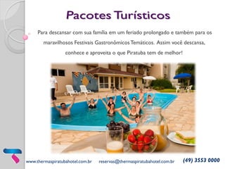 www.thermaspiratubahotel.com.br 
reservas@thermaspiratubahotel.com.br 
(49) 3553 0000 
Para descansar com sua família em um feriado prolongado e também para os maravilhosos Festivais Gastronômicos Temáticos. Assim você descansa, conhece e aproveita o que Piratuba tem de melhor! 
 