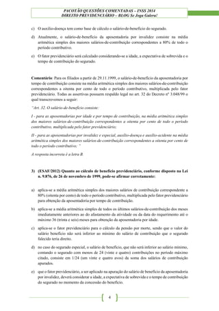 PACOTÃO QUESTÕES COMENTADAS – INSS 2014
DIREITO PREVIDENCIÁRIO – BLOG Se Joga Galera!
4
c) O auxílio-doença tem como base de cálculo o salário-de-benefício do segurado.
d) Atualmente, o salário-de-benefício da aposentadoria por invalidez consiste na média
aritmética simples dos maiores salários-de-contribuição correspondentes a 80% de todo o
período contributivo.
e) O fator previdenciário será calculado considerando-se a idade, a expectativa de sobrevida e o
tempo de contribuição do segurado.
Comentário: Para os filiados a partir de 29.11.1999, o salário-de-benefício da aposentadoria por
tempo de contribuição consiste na média aritmética simples dos maiores salários-de-contribuição
correspondentes a oitenta por cento de todo o período contributivo, multiplicada pelo fator
previdenciário. Todas as assertivas possuem respaldo legal no art. 32 do Decreto nº 3.048/99 o
qual transcrevemos a seguir:
“Art. 32. O salário-de-benefício consiste:
I - para as aposentadorias por idade e por tempo de contribuição, na média aritmética simples
dos maiores salários-de-contribuição correspondentes a oitenta por cento de todo o período
contributivo, multiplicada pelo fator previdenciário;
II - para as aposentadorias por invalidez e especial, auxílio-doença e auxílio-acidente na média
aritmética simples dos maiores salários-de-contribuição correspondentes a oitenta por cento de
todo o período contributivo; ”
A resposta incorreta é a letra B.
3) (ESAF/2012) Quanto ao cálculo de benefício previdenciário, conforme disposto na Lei
n. 9.876, de 26 de novembro de 1999, pode-se afirmar corretamente:
a) aplica-se a média aritmética simples dos maiores salários de contribuição correspondente a
80% (oitenta por cento) de todo o período contributivo, multiplicada pelo fator previdenciário
para obtenção da aposentadoria por tempo de contribuição.
b) aplica-se a média aritmética simples de todos os últimos salários-de-contribuição dos meses
imediatamente anteriores ao do afastamento da atividade ou da data do requerimento até o
máximo 36 (trinta e seis) meses para obtenção da aposentadoria por idade.
c) aplica-se o fator previdenciário para o cálculo da pensão por morte, sendo que o valor do
salário benefício não será inferior ao mínimo do salário de contribuição que o segurado
falecido teria direito.
d) no caso do segurado especial, o salário de benefício, que não será inferior ao salário mínimo,
contando o segurado com menos de 24 (vinte e quatro) contribuições no período máximo
citado, consiste em 1/24 (um vinte e quatro avos) da soma dos salários de contribuição
apurados.
e) que o fator previdenciário, a ser aplicado na apuração do salário de benefício da aposentadoria
por invalidez, deverá considerar a idade, a expectativa de sobrevida e o tempo de contribuição
do segurado no momento da concessão do benefício.
 