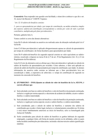 PACOTÃO QUESTÕES COMENTADAS – INSS 2014
DIREITO PREVIDENCIÁRIO – BLOG Se Joga Galera!
5
Comentário: Para responder esta questão com facilidade, o aluno deve conhecer o que diz o art.
32, inciso I do Decreto nº 3.048/99. Vejamos:
“Art. 32. O salário-de-benefício consiste:
I - para as aposentadorias por idade e por tempo de contribuição, na média aritmética simples
dos maiores salários-de-contribuição correspondentes a oitenta por cento de todo o período
contributivo, multiplicada pelo fator previdenciário; ”
Portanto, gabarito letra A.
Vamos conferir os erros das demais alternativas:
Letra B) O cálculo informado na assertiva era realizado antes da alteração realizada pela Lei nº
9.876/99.
Letra C) O fator previdenciário é aplicado obrigatoriamente apenas no cálculo da aposentadoria
por tempo de contribuição e de forma facultativa para aposentadoria por idade.
Letra D) O salário-de-benefício do segurado especial consiste no valor equivalente ao salário-
mínimo, ressalvado o disposto no inciso II do § 2º do art. 39 do Regulamento (Art. 32, § 21 do
Regulamento da Previdência).
Letra E) O erro da alternativa está ao afirmar que o fator previdenciário é aplicado no cálculo do
salário de benefício da aposentadoria por invalidez. Como sabemos, o fator será aplicado no
cálculo do salário de benefício da aposentadoria por tempo de contribuição e por idade. As demais
informações da assertiva estão corretas ao informar que o fator previdenciário leva em
consideração a idade, a expectativa de sobrevida e o tempo de contribuição do segurado no
momento da concessão do benefício.
4) (FUNRIO/2013 – INSS) Quanto ao cálculo do valor do benefício da Lei n. 8213/91, é
correto afirmar que
a) Será calculado com base no salário de benefício o valor do benefício de prestação continuada,
inclusive o regido por norma especial e o decorrente de acidente do trabalho, exceto o salário-
família e o salário-maternidade.
b) Será calculado com base no salário de benefício o valor do benefício de prestação continuada,
inclusive o regido por norma especial, exceto o salário-família e o salário-maternidade.
c) Será considerado, para o cálculo do salário de benefício, o aumento dos salários de
contribuição que exceder o limite legal, inclusive o voluntariamente concedido nos 36 (trinta
e seis) meses imediatamente anteriores ao início do benefício, salvo se homologado pela
Justiça do Trabalho.
d) Serão considerados para cálculo do salário de benefício os ganhos habituais do segurado
empregado, a qualquer título, sob forma de moeda corrente ou de utilidades, sobre os quais
tenha incidido contribuições previdenciárias, incluindo o décimo-terceiro salário (gratificação
natalina).
 