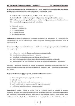 Pacote QUESTÕES Estilo ESAF – Comentado                                      Prof. Italo Romano Eduardo

02. (Assunto: Regime Geral de Previdência Social) À luz da competência constitucional da Previdência
Social, julgue os itens abaixo que são de competência da Previdência Social:

     I.     Cobertura dos eventos de doença, invalidez, morte e idade avançada.
     II.    Salário-família e auxílio-reclusão para os dependentes dos segurados de baixa renda.
     III.   Pensão por morte do segurado, homem ou mulher, ao cônjuge ou companheiro e dependentes.
     IV.    A promoção da integração ao mercado de trabalho.

     a)   Todos estão corretos.
     b)   Somente IV está incorreto.
     c)   I e II estão incorretos.
     d)   I e III estão incorretos.
     e)   III e IV estão incorretos.

Comentário: A promoção da integração ao mercado de trabalho é um dos objetivos da Assistência Social
contidos no art. 203, inc. III, da Constituição Federal, ou seja, não está abrangida pela Previdência Social. A
resposta é letra B.

A nossa Carta Magna em seu art. 201, incisos I a V, relaciona as situações que a previdência social deverá
atender, quais sejam:

     a)     cobertura dos eventos de doença, invalidez, morte e idade avançada;
     b)     proteção à maternidade, especialmente à gestante;
     c)     proteção ao trabalhador em situação de desemprego involuntário;
     d)     salário-família e auxílio-reclusão para os dependentes dos segurados de baixa renda;
     e)     pensão por morte do segurado, homem ou mulher, ao cônjuge ou companheiro e dependentes.

Entretanto, a proteção ao trabalhador em situação de desemprego involuntário não é coberta pelo RGPS, o
seguro-desemprego é financiado pelo Fundo de Amparo ao Trabalhador (FAT), administrado pelo Ministério
do Trabalho.


03. (Assunto: Segurados) Não é segurado facultativo da Previdência Social:

     a)   Pessoa participante de regime próprio de previdência;
     b)   A dona de casa;
     c)   O síndico de condomínio, quando não remunerado;
     d)   aquele que deixou de ser segurado obrigatório da previdência social;
     e)   o bolsista que se dedique em tempo integral a pesquisa.

Comentário: É vedada a filiação ao Regime Geral de Previdência Social, na qualidade de segurado
facultativo, de pessoa participante de regime próprio de previdência social, salvo na hipótese de afastamento
sem vencimento e desde que não permitida, nesta condição, contribuição ao respectivo regime próprio, assim
estabelece o art. 11, § 2o, do Decreto no 3.048/99. O art. 11, § 1o, do Decreto no 3.048/99 elenca de forma


                                                       2
 