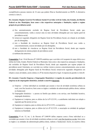 Pacote QUESTÕES Estilo ESAF – Comentado                                     Prof. Italo Romano Eduardo

exemplificativa pessoas maiores de 16 anos que podem filiar-se facultativamente ao RGPS. A alternativa
correta é a letra A.


04. (Assunto: Regime Geral de Previdência Social) O servidor civil da União, dos Estados, do Distrito
Federal ou dos Municípios, bem como o das respectivas autarquias e fundações, sujeito a regime
próprio de previdência social:

     a) fica automaticamente excluído do Regime Geral de Previdência Social, ainda que,
         concomitantemente, venha a exercer uma ou mais atividades abrangidas por esse regime geral de
         previdência social;
     b) tornar-se-á segurado obrigatório do Regime Geral de Previdência Social, em relação às atividades
         por ele abrangidas;
     c) tem a faculdade de vincular-se ao Regime Geral de Previdência Social caso venha a,
         concomitantemente, exercer atividades por ele abrangidas;
     d) tem a faculdade de vincular-se ao Regime Geral da Previdência Social, desde que requeira
         desligamento do sistema próprio de previdência social.
     e) nenhuma das anteriores.


Comentário: O art. 10 do Decreto no 3.048/99 estabelece que o servidor civil ocupante de cargo efetivo ou o
militar da União, Estado, Distrito Federal ou Município, bem como o das respectivas autarquias e fundações,
são excluídos do Regime Geral de Previdência Social, desde que amparados por regime próprio de
previdência social. Entretanto, se o servidor ou o militar vierem a exercer, concomitantemente, uma ou mais
atividades abrangidas pelo Regime Geral de Previdência Social, tornar-se-ão segurados obrigatórios em
relação a essas atividades, assim ordena o § 2o do mesmo dispositivo legal. A resposta da questão é a letra B.


05. (Assunto: Conceito Empresa e Empregador Doméstico) A respeito do conceito previdenciário de
empresa ou de empregador doméstico, assinale a assertiva incorreta.

     a) Empresa – a firma individual ou sociedade que assume o risco de atividade econômica urbana ou
        rural, com fins lucrativos, bem como os órgãos e entidades da administração pública direta, indireta
        ou fundacional.
     b) Empregador doméstico – a pessoa ou família que admite a seu serviço, sem finalidade lucrativa,
        empregado doméstico.
     c) Equipara-se à empresa, para os efeitos da Lei no 8.213/91, o contribuinte individual em relação a
        segurado que lhe presta serviço.
     d) Equipara-se à empresa, para os efeitos da Lei no 8.213/91, a cooperativa.
     e) Equipara-se à empresa, para os efeitos da Lei no 8.213/91, a associação ou entidade de qualquer
        natureza ou finalidade.


Comentário: O art. 12, inc. I, do Decreto no 3.048/99 define empresa como a firma individual ou a
sociedade que assume o risco de atividade econômica urbana ou rural, com fins lucrativos ou não, bem como
os órgãos e as entidades da administração pública direta, indireta e fundacional. Assim, na assertiva faltou


                                                      3
 