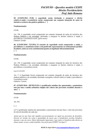 PACOTÃO – Questões modelo CESPE
Direito Previdenciário
Prof. Italo Romano
BLOG Se Joga Galera www.sejogagalera.blogspot.com.br
05. (CESPE/2011 – FUB) A seguridade social, destinada a assegurar o direito
relativo à saúde e à assistência social, compreende um conjunto integrado de ações de
iniciativa exclusiva dos poderes públicos. ( )
Fundamentação:
CF/88:
Art. 194. A seguridade social compreende um conjunto integrado de ações de iniciativa dos
Poderes Públicos e da sociedade, destinadas a assegurar os direitos relativos à saúde, à
previdência e à assistência social. (grifo nosso)
Gabarito: Errado.
06. (CESPE/2010 – TCE/BA) O conceito de seguridade social compreende a saúde, a
previdência e a assistência social e está positivado expressamente no ordenamento jurídico
brasileiro, tanto no texto constitucional quanto na legislação infraconstitucional.
( )
Fundamentação:
CF/88:
Art. 194. A seguridade social compreende um conjunto integrado de ações de iniciativa dos
Poderes Públicos e da sociedade, destinadas a assegurar os direitos relativos à saúde, à
previdência e à assistência social.
Lei nº 8.212/91
Art. 1º A Seguridade Social compreende um conjunto integrado de ações de iniciativa dos
poderes públicos e da sociedade, destinado a assegurar o direito relativo à saúde, à previdência e
à assistência social.
Gabarito: Correto.
07. (CESPE/2010 – DETRAN/ES) A gratificação natalina dos aposentados e pensionistas
tem por base a média aritmética simples dos valores dos proventos recebidos durante o
ano.( )
Fundamentação:
CF/88
Art. 201
[...]
§ 6º A gratificação natalina dos aposentados e pensionistas terá por base o valor dos proventos
do mês de dezembro de cada ano.
Atente que ter por base não significa necessariamente ser igual aos proventos de dezembro.
Deverá ser levado em conta a quantidade de meses que o beneficiário recebeu benefício,
durante o ano em curso. Outra informação importante é que todos os benefícios dão direito ao
abono anual, exceto o salário família. Isso já foi pela CESPE!! Se ligue!!!
 