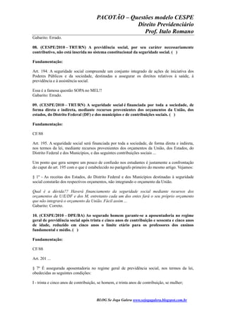 PACOTÃO – Questões modelo CESPE
Direito Previdenciário
Prof. Italo Romano
BLOG Se Joga Galera www.sejogagalera.blogspot.com.br
Gabarito: Errado.
08. (CESPE/2010 – TRT/RN) A previdência social, por seu caráter necessariamente
contributivo, não está inserida no sistema constitucional da seguridade social. ( )
Fundamentação:
Art. 194. A seguridade social compreende um conjunto integrado de ações de iniciativa dos
Poderes Públicos e da sociedade, destinadas a assegurar os direitos relativos à saúde, à
previdência e à assistência social.
Essa é a famosa questão SOPA no MEL!!
Gabarito: Errado.
09. (CESPE/2010 – TRT/RN) A seguridade social é financiada por toda a sociedade, de
forma direta e indireta, mediante recursos provenientes dos orçamentos da União, dos
estados, do Distrito Federal (DF) e dos municípios e de contribuições sociais. ( )
Fundamentação:
CF/88
Art. 195. A seguridade social será financiada por toda a sociedade, de forma direta e indireta,
nos termos da lei, mediante recursos provenientes dos orçamentos da União, dos Estados, do
Distrito Federal e dos Municípios, e das seguintes contribuições sociais ...
Um ponto que gera sempre um pouco de confusão nos estudantes é justamente a confrontação
do caput do art. 195 com o que é estabelecido no parágrafo primeiro do mesmo artigo. Vejamos:
§ 1º - As receitas dos Estados, do Distrito Federal e dos Municípios destinadas à seguridade
social constarão dos respectivos orçamentos, não integrando o orçamento da União.
Qual é a dúvida?? Haverá financiamento da seguridade social mediante recursos dos
orçamentos da U/E/DF e dos M, entretanto cada um dos entes fará o seu próprio orçamento
que não integrará o orçamento da União. Fácil assim ...
Gabarito: Correto.
10. (CESPE/2010 – DPE/BA) Ao segurado homem garante-se a aposentadoria no regime
geral de previdência social após trinta e cinco anos de contribuição e sessenta e cinco anos
de idade, reduzido em cinco anos o limite etário para os professores dos ensinos
fundamental e médio. ( )
Fundamentação:
CF/88
Art. 201 ...
§ 7º É assegurada aposentadoria no regime geral de previdência social, nos termos da lei,
obedecidas as seguintes condições:
I - trinta e cinco anos de contribuição, se homem, e trinta anos de contribuição, se mulher;
 