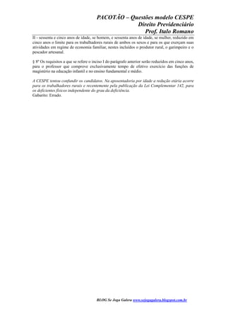 PACOTÃO – Questões modelo CESPE
Direito Previdenciário
Prof. Italo Romano
BLOG Se Joga Galera www.sejogagalera.blogspot.com.br
II - sessenta e cinco anos de idade, se homem, e sessenta anos de idade, se mulher, reduzido em
cinco anos o limite para os trabalhadores rurais de ambos os sexos e para os que exerçam suas
atividades em regime de economia familiar, nestes incluídos o produtor rural, o garimpeiro e o
pescador artesanal.
§ 8º Os requisitos a que se refere o inciso I do parágrafo anterior serão reduzidos em cinco anos,
para o professor que comprove exclusivamente tempo de efetivo exercício das funções de
magistério na educação infantil e no ensino fundamental e médio.
A CESPE tentou confundir os candidatos. Na aposentadoria por idade a redução etária acorre
para os trabalhadores rurais e recentemente pela publicação da Lei Complementar 142, para
os deficientes físicos independente do grau da deficiência.
Gabarito: Errado.
 