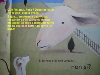 Que fas aquí, Paco? Deberías estar na escola- dixo a ovella. É que… empezou a dicir Paco, rascando a súa cabeciña de rato- me atopei co lobo e meteume tanto medo que saín correndo como un bobo! 