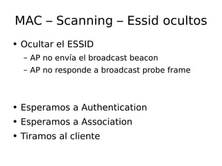 MAC – Scanning – Essid ocultos Ocultar el ESSID AP no  envía  el broadcast beacon AP no responde a broadcast probe frame Esperamos a Authentication Esperamos a Association Tiramos al cliente 