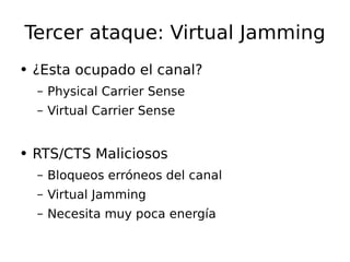 Tercer ataque: Virtual Jamming ¿Esta ocupado el canal? Physical Carrier Sense Virtual Carrier Sense RTS/CTS Maliciosos Bloqueos  erróneos  del canal Virtual Jamming Necesita muy poca  energía 