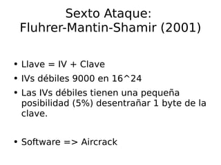 Sexto Ataque:  Fluhrer-Mantin-Shamir (2001) Llave = IV + Clave IVs débiles 9000 en 16^24 Las IVs débiles tienen una pequeña posibilidad (5%) desentrañar 1 byte de la clave. Software => Aircrack 