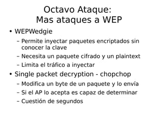 Octavo Ataque:  Mas ataques a WEP WEPWedgie Permite inyectar paquetes encriptados sin conocer la clave Necesita un paquete cifrado y un plaintext Limita el tráfico a inyectar Single packet decryption - chopchop Modifica un byte de un paquete y lo  envía Si el AP lo acepta es capaz de determinar Cuestión de segundos 