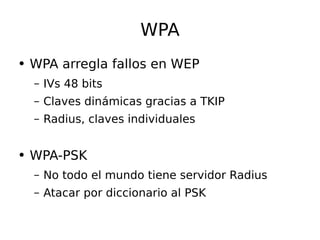 WPA WPA arregla fallos en WEP IVs 48 bits Claves dinámicas gracias a TKIP Radius, claves individuales WPA-PSK No todo el mundo tiene servidor Radius Atacar por diccionario al PSK  
