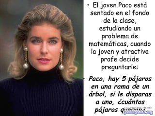 El joven Paco está sentado en el fondo de la clase, estudiando un problema de matemáticas, cuando la joven y atractiva profe decide preguntarle: Paco, hay 5 pájaros en una rama de un árbol, si le disparas a uno, ¿cuántos pájaros quedan? 