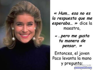 « Hum… esa no es la respuesta que me esperaba… »   dice la maestra, «  … pero me gusta tu manera de pensar. » Entonces, el joven Paco levanta la mano y pregunta: 